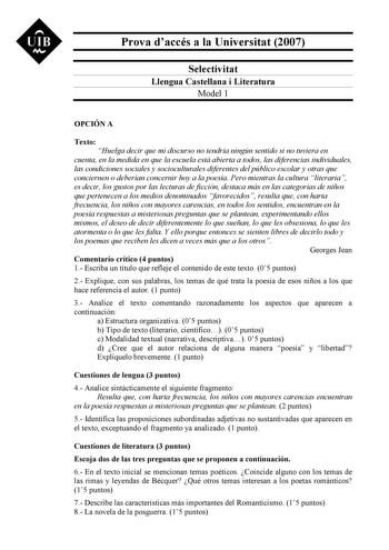 UIB M Prova daccés a la Universitat 2007 Selectivitat Llengua Castellana i Literatura Model 1 OPCIÓN A Texto Huelga decir que mi discurso no tendría ningún sentido si no tuviera en cuenta en la medida en que la escuela está abierta a todos las diferencias individuales las condiciones sociales y socioculturales diferentes del público escolar y otras que conciernen o deberían concernir hoy a la poesía Pero mientras la cultura literaria es decir los gustos por las lecturas de ficción destaca más e…