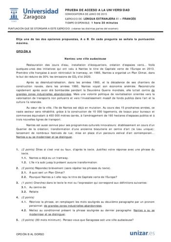  Universidad fil Zaragoza 1S42 PRUEBA DE ACCESO A LA UNIVERSIDAD CONVOCATORIA DE JUNIO DE 2015 EJERCICIO DE LENGUA EXTRANJERA II  FRANCÉS TIEMPO DISPONIBLE 1 hora 30 minutos PUNTUACIÓN QUE SE OTORGARÁ A ESTE EJERCICIO véanse las distintas partes del examen Elija una de las dos opciones propuestas A o B En cada pregunta se señala la puntuación máxima OPCIÓN A Nantes une ville audacieuse Restauration des cours deau installation décoquartiers création despaces verts Voil quelquesunes des initiativ…