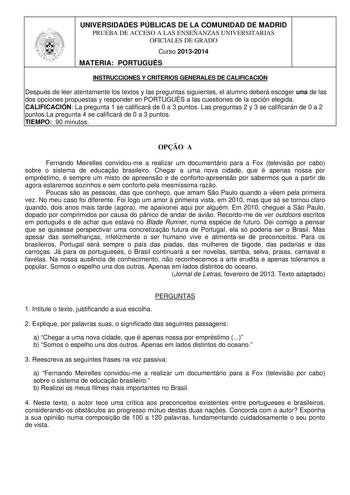 UNIVERSIDADES PÚBLICAS DE LA COMUNIDAD DE MADRID PRUEBA DE ACCESO A LAS ENSEÑANZAS UNIVERSITARIAS OFICIALES DE GRADO Curso 20132014 MATERIA PORTUGUÉS INSTRUCCIONES Y CRITERIOS GENERALES DE CALIFICACIÓN Después de leer atentamente los textos y las preguntas siguientes el alumno deberá escoger una de las dos opciones propuestas y responder en PORTUGUÉS a las cuestiones de la opción elegida CALIFICACIÓN La pregunta 1 se calificará de 0 a 3 puntos Las preguntas 2 y 3 se calificarán de 0 a 2 puntosL…