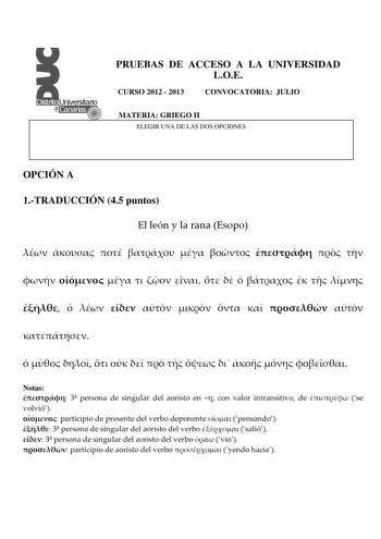 PRUEBAS DE ACCESO A LA UNIVERSIDAD LOE CURSO 2012  2013 CONVOCATORIA JULIO MATERIA GRIEGO II ELEGIR UNA DE LAS DOS OPCIONES OPCIÓN A 1TRADUCCIÓN 45 puntos El león y la rana Esopo                                               Notas  3 persona de singular del aoristo en  con valor intransitivo de  se volvió  participio de presente del verbo deponente  pensando  3 persona de singular del aoristo del verbo  salió  3 persona de singular del aoristo del verbo  vio  participio de aoristo del verbo  ye…