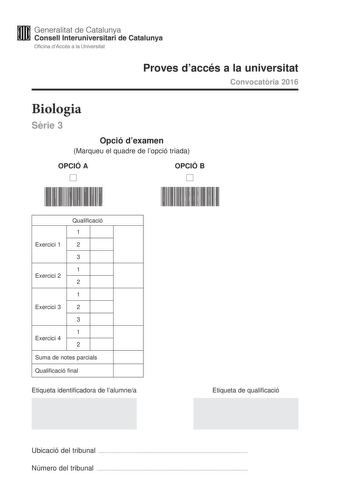 Generalitat de Catalunya Consell lnteruniversitari de Catalunya Oficina dAccés a la Universitat Proves daccés a la universitat Convocatria 2016 Biologia Srie 3 Opció dexamen Marqueu el quadre de lopció triada OPCIÓ A D OPCIÓ B D Qualificació 1 Exercici 1 2 3 1 Exercici 2 2 1 Exercici 3 2 3 1 Exercici 4 2 Suma de notes parcials Qualificació final Etiqueta identificadora de lalumnea Etiqueta de qualificació Ubicació del tribunal  Número del tribunal  La prova consta de quatre exercicis Els exerci…