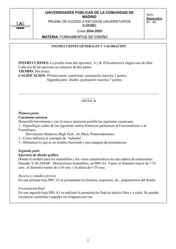 UNIVERSIDAD AUTONOMA UNIVERSIDADES PÚBLICAS DE LA COMUNIDAD DE MADRID PRUEBA DE ACCESO A ESTUDIOS UNIVERSITARIOS LOGSE Curso 20042005 MATERIA FUNDAMENTOS DE DISEÑO INSTRUCCIONES GENERALES Y VALORACIÓN Junio Septiembre R1 R2 INSTRUCCIONES La prueba tiene dos opciones A y B Ella alumnoa elegirá una de ellas Cada una de las opciones se compone de dos partes TIEMPO Dos horas CALIFICACION Primera parte cuestiones puntuación máxima 3 puntos Segunda parte diseño puntuación máxima 7 puntos   OPCIÓN A P…