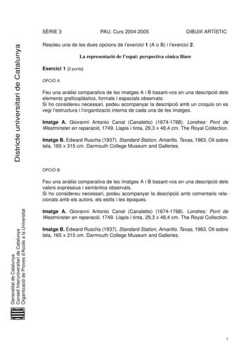 Districte universitari de Catalunya SRIE 3 PAU Curs 20042005 DIBUIX ARTÍSTIC Resoleu una de les dues opcions de lexercici 1 A o B i lexercici 2 La representació de lespai perspectiva cnica lliure Exercici 1 2 punts OPCIÓ A Feu una anlisi comparativa de les imatges A i B basantvos en una descripció dels elements graficoplstics formals i espacials observats Si ho considereu necessari podeu acompanyar la descripció amb un croquis on es vegi lestructura i lorganització interna de cada una de les im…