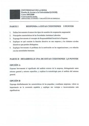 UNIVERSIDAD DE LA RIOJA Prueba de Acceso a la Universidad LOGSE Curso 20072008 Convocatoria Junio ASIGNATURA ECONOMÍA Y ORGANIZACIÓN DE EMPRESAS PARTE I RESPONDA A ESTAS CUESTIONES 5 PUNTOS 1 Defina brevemente al menos dos tipos de acuerdos de cooperación empresarial 2 Principales caracteristicas de las Sociedades Anónimas Laborales 3 Exponga brevemente el concepto de Responsabilidad Social de la Empresa 4 Explique en qué consiste la función directiva en una empresa y los distintos niveles dire…