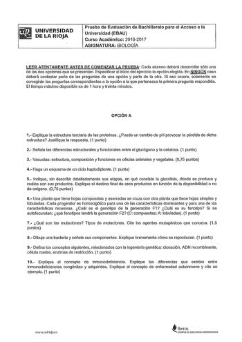 UNIVERSIDAD DE LA RIOJA Prueba de Evaluación de Bachillerato para el Acceso a la Universidad EBAU Curso Académico 20162017 ASIGNATURA BIOLOGIA LEER ATENTAMENTE ANTES DE COMENZAR LA PRUEBA Cada alumno deberá desarrollar sólo una de las dos opciones que se presentan Especificar al inicio del ejercicio la opción elegida En NINGÚN caso deberá contestar parte de las preguntas de una opción y parte de la otra Si eso ocurre solamente se corregirán las preguntas correspondientes a la opción a la que pe…