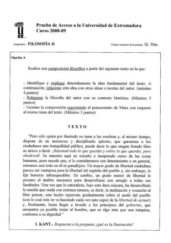 Prueba de Acceso a la Universidad de Extremadura Curso 200809 Asignatura FILOSOFÍA 11 Tiempo máximo de la prueba lh 30m Opción A Realice una composición filosófica a partir del siguiente texto en la que  Identifique y explique detenidamente la idea fundamental del texto A continuación relacione esta idea con otras ideas o teorías del autor máximo 4 puntos  Relacione la filosofia del autor con su contexto histórico Máximo 3 puntos  Termine la composición exponiendo el pensamiento de Marx con res…