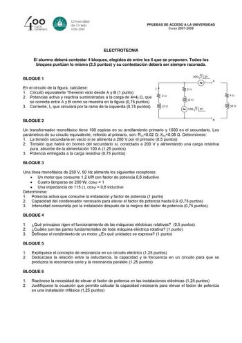 e Universdad de Oviedo 16082008 PRUEBAS DE ACCESO A LA UNIVERSIDAD Curso 20072008 ELECTROTECNIA El alumno deberá contestar 4 bloques elegidos de entre los 6 que se proponen Todos los bloques puntúan lo mismo 25 puntos y su contestación deberá ser siempre razonada BLOQUE 1 En el circuito de la figura calcúlese I 1 Circuito equivalente Thevenin visto desde A y B 1 punto 2 Potencias activa y reactiva suministradas a la carga de 44j  que 20 se conecta entre A y B como se muestra en la figura 075 pu…