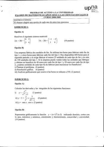 upOi  NoforrookQ PRUEBAS DE ACCESO A LA UNIVERSIDAD Uaih lublikoo EXAMEN DE MATEMÁTICAS APLICADAS A LAS CIENCIAS SOCIALES II CURSO 20082009 INSTRUCCIONES El alumno elegirá una opción de cada uno de estos tres ejercicios EJERCICIO 1 Opción A Resolver el siguiente sistema matricial 83J 2A  3B  54 1 3A  2B  l 10 puntos Opción B Una empresa fabrica dos modelos de fax Se utilizan tres horas para fabricar cada fax de tipo 1 y cinco horas para fabricar cada fax del tipo 2 Hay disponibles 600 horas par…