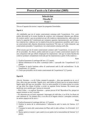 Prova daccés a la Universitat 2005 Selectivitat Filosofia II Model 1 Tria un daquests dos textos i respon les preguntes formulades Opció A És indubtable que tot el nostre coneixement comena amb lexperincia Car com podria deixondirse la nostra facultat de conixer sinó mitjanant objectes que afecten els nostres sentits i que ara produeixen per ells mateixos representacions adés posen en marxa la capacitat de lenteniment per comparar aquestes representacions per enllaarles o destriarles i elaborar…