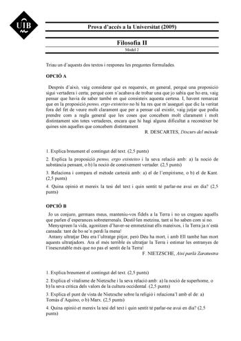 UIB N Prova daccés a la Universitat 2009 Filosofia II Model 2 Triau un daquests dos textos i responeu les preguntes formulades OPCIÓ A Després daix vaig considerar qu es requereix en general perqu una proposició sigui vertadera i certa perqu com nacabava de trobar una que jo sabia que ho era vaig pensar que havia de saber també en qu consisteix aquesta certesa I havent remarcat que en la proposició penso ergo existeixo no hi ha res que masseguri que dic la veritat fora del fet de veure molt cla…