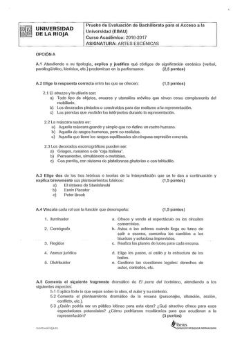 UNIVERSIDAD DE LA RIOJA Prueba de Evaluación de Bachillerato para el Acceso a la Universidad EBAU Curso Académico 20162017 ASIGNATURA ARTES ESCÉNICAS OPCIÓN A A1 Atendiendo a su tipología explica y justifica qué códigos de significación escénica verbal paralingístico kinésico etc predominan en la performance 25 puntos A2 Elige la respuesta correcta entre las que se ofrecen 15 puntos 21 El atrezzo y la utilería son a Todo tipo de objetos enseres y utensilios móviles que sirven como complemento d…