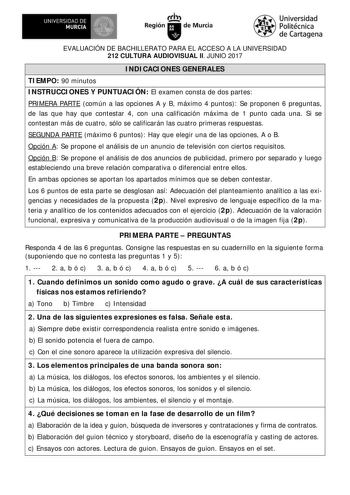 EVALUACIÓN DE BACHILLERATO PARA EL ACCESO A LA UNIVERSIDAD 212 CULTURA AUDIOVISUAL II JUNIO 2017 I NDI CACI ONES GENERALES TI EMPO 90 minutos I NSTRUCCI ONES Y PUNTUACI ÓN El examen consta de dos partes PRI MERA PARTE común a las opciones A y B máximo 4 puntos Se proponen 6 preguntas de las que hay que contestar 4 con una calificación máxima de 1 punto cada una Si se contestan más de cuatro sólo se calificarán las cuatro primeras respuestas SEGUNDA PARTE máximo 6 puntos Hay que elegir una de la…