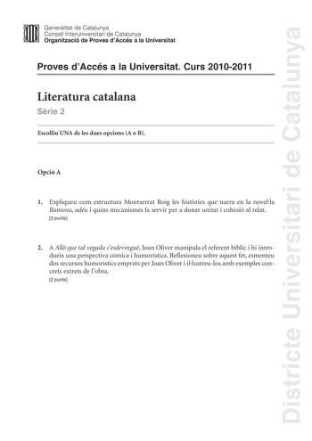 Districte Universitari de Catalunya Jimm Generalitat de Catalunya Consell lnteruniversitari de Catalunya   Organització de Proves dAccés a la Universitat Proves dAccés a la Universitat Curs 20102011 Literatura catalana Srie 2 Escolliu UNA de les dues opcions A o B Opció A 1 Expliqueu com estructura Montserrat Roig les histries que narra en la novella Ramona adéu i quins mecanismes fa servir per a donar unitat i cohesió al relat 3 punts 2 A All que tal vegada sesdevingué Joan Oliver manipula el …