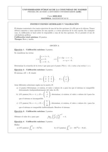 UNIVERSIDADES PU BLICAS DE LA COMUNIDAD DE MADRID PRUEBA DE ACCESO A ESTUDIOS UNIVERSITARIOS LOE Curso 20092010 MATERIA MATEMA TICAS II INSTRUCCIONES GENERALES Y VALORACIO N El alumno contestara a los cuatro ejercicios de una de las dos opciones A o B que se le ofrecen Nunca debera contestar a unos ejercicios de una opcion y a otros ejercicios de la otra opcion En cualquier caso la calicacion se hara sobre lo respondido a una de las dos opciones No se permite el uso de calculadoras gracas Calic…