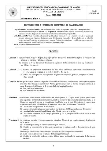 UNIVERSIDADES PÚBLICAS DE LA COMUNIDAD DE MADRID PRUEBA DE ACCESO A LAS ENSEÑANZAS UNIVERSITARIAS OFICIALES DE GRADO Curso 20092010 MATERIA FÍSICA FASE GENERAL INSTRUCCIONES Y CRITERIOS GENERALES DE CALIFICACIÓN La prueba consta de dos opciones A y B cada una de las cuales incluye tres cuestiones y dos problemas El alumno deberá elegir la opción A o la opción B Nunca se deben resolver cuestiones o problemas de opciones distintas Se podrá hacer uso de calculadora científica no programable CALIFI…