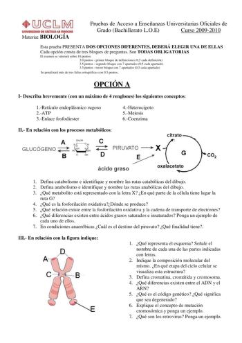 Materia BIOLOGÍA Pruebas de Acceso a Enseñanzas Universitarias Oficiales de Grado Bachillerato LOE Curso 20092010 Esta prueba PRESENTA DOS OPCIONES DIFERENTES DEBERÁ ELEGIR UNA DE ELLAS Cada opción consta de tres bloques de preguntas Son TODAS OBLIGATORIAS El examen se valorará sobre 10 puntos 30 puntos  primer bloque de definiciones 05 cada definición 35 puntos  segundo bloque con 7 apartados 05 cada apartado 35 puntos  tercer bloque con 7 apartados 05 cada apartado Se penalizará más de tres f…