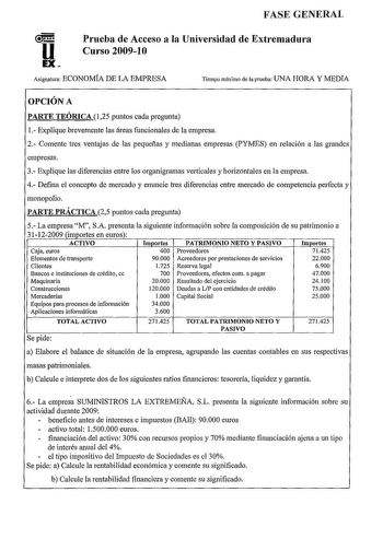 FASE GENERAL u EX Prueba de Acceso a la Universidad de Extremadura Curso 200910 Asignatura ECONOMÍA DE LA EMPRESA Tiempo máximo de la prueba UNA HORA Y MEDIA OPCIÓN A PARTE TEÓRICA 125 puntos cada pregunta 1 Explique brevemente las áreas funcionales de la empresa 2 Comente tres ventajas de las pequeñas y medianas empresas PYMES en relación a las grandes empresas 3 Explique las diferencias entre los organigramas verticales y horizontales en la empresa 4 Defina el concepto de mercado y enuncie tr…