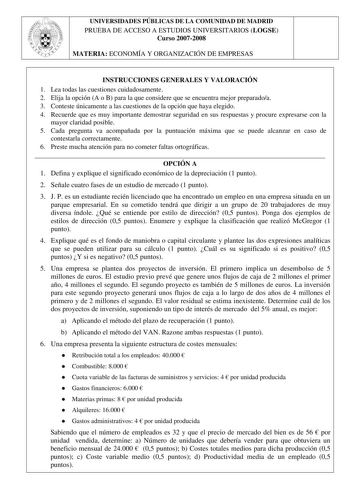 UNIVERSIDADES PÚBLICAS DE LA COMUNIDAD DE MADRID PRUEBA DE ACCESO A ESTUDIOS UNIVERSITARIOS LOGSE Curso 20072008 MATERIA ECONOMÍA Y ORGANIZACIÓN DE EMPRESAS INSTRUCCIONES GENERALES Y VALORACIÓN 1 Lea todas las cuestiones cuidadosamente 2 Elija la opción A o B para la que considere que se encuentra mejor preparadoa 3 Conteste únicamente a las cuestiones de la opción que haya elegido 4 Recuerde que es muy importante demostrar seguridad en sus respuestas y procure expresarse con la mayor claridad …