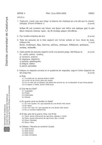 Districte universitari de Catalunya SRIE 4 PAU Curs 20042005 GREC OPCIÓ A 1 Traducció Lautor creu que lelogi i el blasme han dadrearse a tot all que ho mereixi Grgias Encomi dHlena 1 3 punts                                 2 Feu lanlisi sintctica del text 2 punts 3 Totes les paraules de la llista segent són formes verbals en futur llevat de dues Indiqueules 1 punt                   4 Cada parella de paraules segent conté una paraula grega Identifiqueula Ex polític policia     a homnim antnim b …