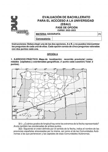 EVALUACIÓN DE BACHILLERATO PARA EL ACCCESO A LA UNIVERSIDAD EBAU FASE DE OPCIÓN CURSO 20222023 MATERIA GEOGRAFÍA 1 Convocatoria Instrucciones Debes elegir una de las dos opciones A o B y no puedes intercambiar las preguntas de cada una de ellas Cada opción consta de cinco preguntas valoradas con dos puntos cada una OPCIÓN A 1 EJERCICIO PRÁCTICO Mapa de localización recorrido provincial  comunidades capitales y coordenadas geográficas 1 punto cada cuestión Total 2 puntos 31 Cuántos grados de lon…