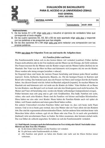 EVALUACIÓN DE BACHILLERATO PARA EL ACCESO A LA UNIVERSIDAD EBAU FASE GENERAL CURSO 20222023 MATERIA ALEMÁN 1 Convocatoria JULIO 2023 Instrucciones 1 De los textos A1 o B1 elige solo uno y resuelve el ejercicio de verdadero falso que corresponde al texto elegido 2 De las cuatro opciones A2 A3 B2 o B3 de este apartado elige sólo dos y responde con tus palabras a las preguntas que has elegido 3 De las dos opciones A4 o B4 elige sólo una para redactar una composición con tus propias palabras Whle n…