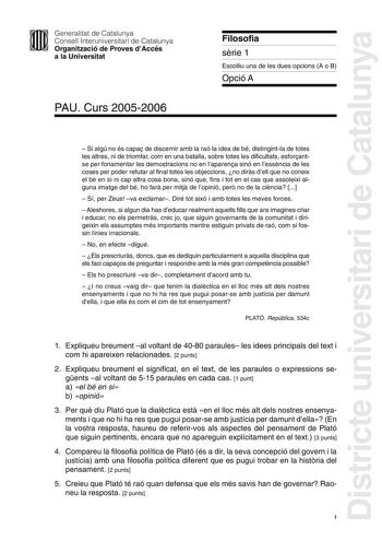 Districte universitari de Catalunya Generalitat de Catalunya Consell Interuniversitari de Catalunya Organització de Proves dAccés a la Universitat PAU Curs 20052006 Filosofia srie 1 Escolliu una de les dues opcions A o B Opció A  Si algú no és capa de discernir amb la raó la idea de bé distingintla de totes les altres ni de triomfar com en una batalla sobre totes les dificultats esforantse per fonamentar les demostracions no en laparena sinó en lessncia de les coses per poder refutar al final t…