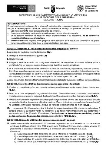 EVALUACIÓN DE BACHILLERATO PARA EL ACCESO A LA UNIVERSIDAD 215 ECONOMÍA DE LA EMPRESA EBAU2023  JUNIO NOTA IMPORTANTE El examen consta de tres bloques En el primero 3 puntos se debe responder a tres preguntas de un conjunto de seis en el segundo 3 puntos a dos de cuatro y en el tercero 4 puntos a dos problemas de cuatro  Lea detenidamente todas las cuestiones antes de comenzar  Exprésese con claridad y preste mucha atención para no cometer faltas de ortografía  En los ejercicios numéricos es ne…