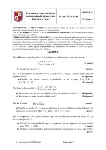 Pruebas de acceso a enseñanzas universitarias oficiales de grado Castilla y León MATEMÁTICAS II EJERCICIO N Páginas 3 INDICACIONES 1 OPTATIVIDAD El alumno deberá escoger una de las dos opciones pudiendo desarrollar los cinco ejercicios de la misma en el orden que desee 2 CALCULADORA Se permitirá el uso de calculadoras no programables que no admitan memoria para texto ni representaciones gráficas CRITERIOS GENERALES DE EVALUACIÓN Los 5 ejercicios se puntuarán sobre un máximo de 2 puntos Se obser…