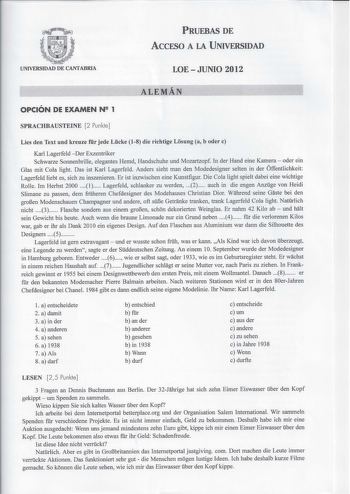 PRUEBAS DE AccFSO A LA UNIVERSIDAD UNIVERSIDAD DE CANTABRIA LOE  JUNIO 2012 ALEMÁN OPCIÓN DE EXAMEN N 2 1 SPRACHBAUSTEINE 2 Punkte Líes den Text und kreuze fr jede Lcke 18 die richtige Losung a b oder e Karl Lagerfeld  Der Exzentriker Schwarze Sonnenbrille elegantes Hemd Handschuhe und Mozartzopf In der Hand eine Kamera  oder ein Glas mit Cola light Das ist Karl Lagerfeld Anders sieht man den Modedesigner selten in der Óffentlichkeit Lagerfeld liebt es sich zu inszenieren Er ist inzwischen eine…