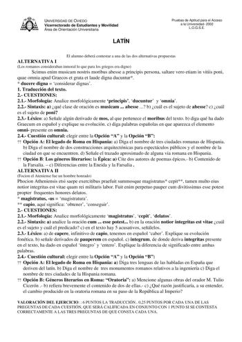 UNIVERSIDAD DE OVIEDO Vicerrectorado de Estudiantes y Movilidad Área de Orientación Universitaria LATÍN Pruebas de Aptitud para el Acceso a la Universidad 2002 LOGSE El alumno deberá contestar a una de las dos alternativas propuestas ALTERNATIVA I Los romanos consideraban inmoral lo que para los griegos era digno Scimus enim musicam nostris moribus abesse a principis persona saltare vero etiam in vitiis poni quae omnia apud Graecos et grata et laude digna ducuntur  ducere digna  considerar dign…