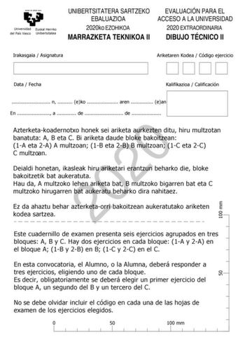 eman ta zabal zazu Universidad Euskal Herriko del País Vasco Unibertsitatea UNIBERTSITATERA SARTZEKO EBALUAZIOA 2020ko EZOHIKOA MARRAZKETA TEKNIKOA II EVALUACIÓN PARA EL ACCESO A LA UNIVERSIDAD 2020 EXTRAORDINARIA DIBUJO TÉCNICO II Irakasgaia  Asignatura Ariketaren Kodea  Código ejercicio 100 mm Data  Fecha Kalifikazioa  Calificación  n  eko  aren  ean En  a  de  de  2020 Azterketakoadernotxo honek sei ariketa aurkezten ditu hiru multzotan banatuta A B eta C Bi ariketa daude bloke bakoitzean 1A…