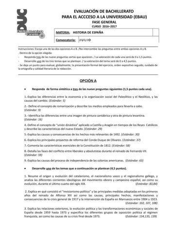 EVALUACIÓN DE BACHILLERATO PARA EL ACCCESO A LA UNIVERSIDAD EBAU FASE GENERAL CURSO 20162017 MATERIA HISTORIA DE ESPAÑA Convocatoria J U L I O Instrucciones Escoja una de las dos opciones A o B No intercambie las preguntas entre ambas opciones A y B  Dentro de la opción elegida  Responda tres de las nueve preguntas cortas que aparecen  La valoración de cada una será de 0 a 15 puntos  Desarrolle uno de los tres temas que se plantean  La valoración del tema será de 0 a 45 puntos  Se deja un punto…