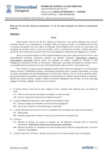  Universidad fil Zaragoza 1S42 PRUEBA DE ACCESO A LA UNIVERSIDAD CONVOCATORIA DE JUNIO DE 2014 EJERCICIO DE LENGUA EXTRANJERA II  FRANCÉS TIEMPO DISPONIBLE 1 hora 30 minutos PUNTUACIÓN QUE SE OTORGARÁ A ESTE EJERCICIO véanse las distintas partes del examen Elija una de las dos opciones propuestas A o B En cada pregunta se señala la puntuación máxima OPCIÓN A Partir María soupire Son fils de 33 ans diplmé en économie a d quitter lEspagne pour pouvoir travailler Certes il ne vit pas bien loin  Lo…