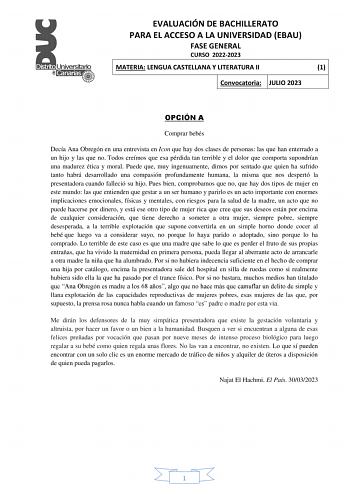 EVALUACIÓN DE BACHILLERATO PARA EL ACCESO A LA UNIVERSIDAD EBAU FASE GENERAL CURSO 20222023 MATERIA LENGUA CASTELLANA Y LITERATURA II 1 Convocatoria JULIO 2023 OPCIÓN A Comprar bebés Decía Ana Obregón en una entrevista en Icon que hay dos clases de personas las que han enterrado a un hijo y las que no Todos creímos que esa pérdida tan terrible y el dolor que comporta supondrían una madurez ética y moral Puede que muy ingenuamente dimos por sentado que quien ha sufrido tanto habrá desarrollado u…