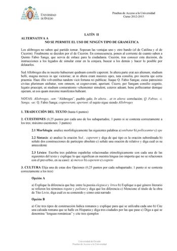 t tyM UNIVERSIDAD DE VIEDO Pruebas de Acceso a la Universidad Curso 20122013 LATÍN II ALTERNATIVA A NO SE PERMITE EL USO DE NINGÚN TIPO DE GRAMÁTICA Los alóbroges no saben qué partido tomar Sopesan las ventajas uno y otro bando el de Catilina y el de Cicerón Finalmente se deciden por el de Cicerón En consecuencia ponen al corriente de cuanto saben a Quinto Fabio Sanga que servía de enlace para la ciudadanía Cicerón tras conocer esta decisión da instrucciones a los legados de simular estar en la…