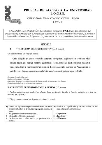 PRUEBAS DE ACCESO A LA UNIVERSIDAD LOGSE CURSO 2003  2004  CONVOCATORIA JUNIO LATÍN II CRITERIOS DE CORRECIÓN Los alumnos escogerán UNA de las dos opciones La traducción se puntuará con 5 puntos las cuestiones de morfosintaxis y léxico con 25 puntos y la cuestión cultural con 25 puntos La puntuación de cada cuestión se indica en el examen OPCIÓN A I TRADUCCIÓN DEL SIGUIENTE TEXTO 5 puntos Un dios informa a Sófocles en sueños Cum aliquis ex aede Herculis pateram surriperet Sophocles in somniis v…