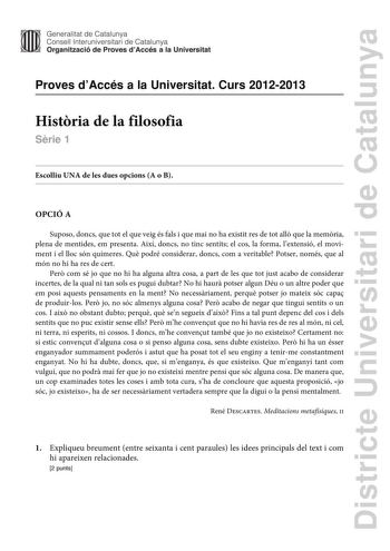 Districte Universitari de Catalunya Generalitat de Catalunya Consell lnteruniversitari de Catalunya Organització de Proves dAccés a la Universitat Proves dAccés a la Universitat Curs 20122013 Histria de la filosofia Srie 1 Escolliu UNA de les dues opcions A o B OPCIÓ A Suposo doncs que tot el que veig és fals i que mai no ha existit res de tot all que la memria plena de mentides em presenta Així doncs no tinc sentits el cos la forma lextensió el moviment i el lloc són quimeres Qu podré consider…