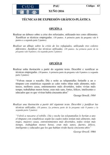 CiUG C ll KJ lTlltL lERIf RI lll l lCIA PAU XUÑO 2016 Código 43 TÉCNICAS DE EXPRESIÓN GRÁFICOPLÁSTICA OPCIÓN A Realizar un debuxo sobre a crise dos refuxiados utilizando tres cores diferentes Xustificar as técnicas empregadas 10 puntos A primeira parte da pregunta vale 8 puntos e a segunda parte 2 puntos Realizar un dibujo sobre la crisis de los refugiados utilizando tres colores diferentes Justificar las técnicas utilizadas 10 puntos La primera parte de la pregunta vale 8 puntos y la segunda p…