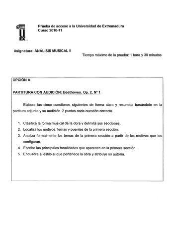 u EX Prueba de acceso a la Universidad de Extremadura Curso 201011 Asignatura ANÁLISIS MUSICAL 11 Tiempo máximo de la prueba 1 hora y 30 minutos OPCIONA PARTITURA CON AUDICIÓN Beethoven Op 2 N 1 Elabora las cinco cuestiones siguientes de forma clara y resumida basándote en la partitura adjunta y su audición 2 puntos cada cuestión correcta 1 Clasifica la forma musical de la obra y delimita sus secciones 2 Localiza los motivos temas y puentes de la primera sección 3 Analiza formalmente los temas …