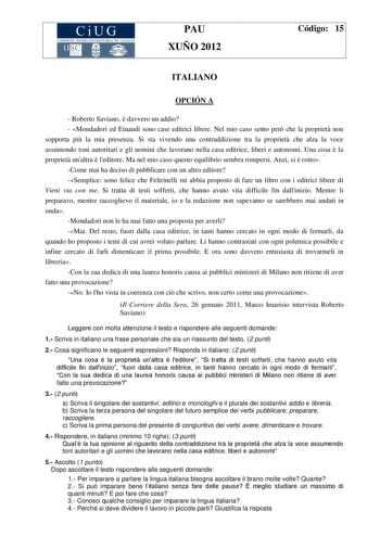 CiUG COMIS IÓN INTERUN IVERSITARIA DE GALICA PAU XUÑO 2012 Código 15 ITALIANO OPCIÓN A  Roberto Saviano  davvero un addio  Mondadori ed Einaudi sono case editrici libere Nel mio caso sento per che la propriet non sopporta pi la mia presenza Si sta vivendo una contraddizione tra la propriet che alza la voce assumendo toni autoritari e gli uomini che lavorano nella casa editrice liberi e autonomi Una cosa  la propriet unaltra  leditore Ma nel mio caso questo equilibrio sembra rompersi Anzi si  ro…