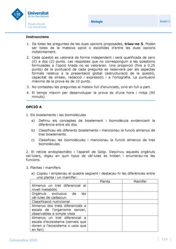 Biologia Model 3 Instruccions 1 De totes les preguntes de les dues opcions proposades triaune 5 Poden ser totes de la mateixa opció o escollides dentre les dues opcions indistintament 2 Cada qestió es valorar de forma independent i ser qualificada de zero 0 a dos 2 punts Les respostes que no corresponguin a les qestions formulades a lopció triada no es valoraran Una proporció fins a 025 punts de la puntuació de cada pregunta es reservar per als aspectes formals relatius a la presentació global …