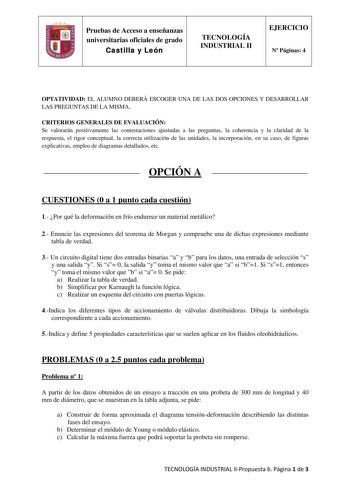 Pruebas de Acceso a enseñanzas universitarias oficiales de grado Castilla y León TECNOLOGÍA INDUSTRIAL II EJERCICIO N Páginas 4 OPTATIVIDAD EL ALUMNO DEBERÁ ESCOGER UNA DE LAS DOS OPCIONES Y DESARROLLAR LAS PREGUNTAS DE LA MISMA CRITERIOS GENERALES DE EVALUACIÓN Se valorarán positivamente las contestaciones ajustadas a las preguntas la coherencia y la claridad de la respuesta el rigor conceptual la correcta utilización de las unidades la incorporación en su caso de figuras explicativas empleo d…