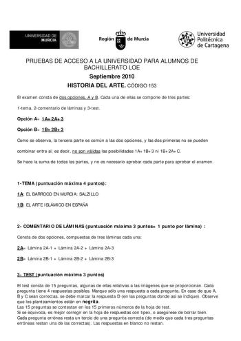 f f l UNIVERSIDAD DE 1 MURCIA  Ih Región de Murcia Universidad Politécnica de Cartagena PRUEBAS DE ACCESO A LA UNIVERSIDAD PARA ALUMNOS DE BACHILLERATO LOE Septiembre 2010 HISTORIA DEL ARTE CÓDIGO 153 El examen consta de dos opciones A y B Cada una de ellas se compone de tres partes 1tema 2comentario de láminas y 3test Opción A 1A2A3 Opción B 1B2B3 Como se observa la tercera parte es común a las dos opciones y las dos primeras no se pueden combinar entre sí es decir no son válidas las posibilid…