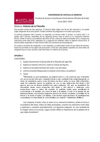 UNIVERSIDAD DE CASTILLALA MANCHA Pruebas de Acceso a Enseñanzas Universitarias Oficiales de Grado Curso 2012 2013 Materia Historia de la Filosofía Esta prueba consta de dos opciones El alumno debe elegir una de las dos opciones y no puede coger preguntas de la otra opción Puede contestar las preguntas en el orden que quiera La primera pregunta vale 2 puntos La segunda y la tercera valen 2 puntos La cuarta vale 1 La quinta vale 3 puntos repartidos de los siguiente forma sitúa al autor en su mome…