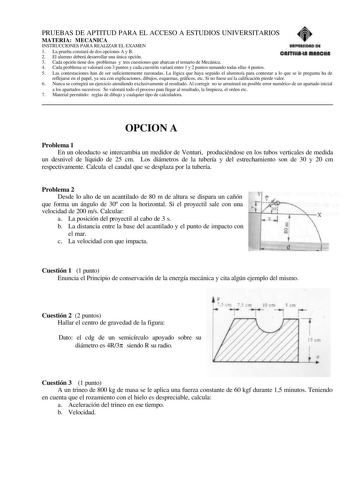 PRUEBAS DE APTITUD PARA EL ACCESO A ESTUDIOS UNIVERSITARIOS MATERIA MECANICA INSTRUCCIONES PARA REALIZAR EL EXAMEN 1 La prueba constará de dos opciones A y B 2 El alumno deberá desarrollar una única opción 3 Cada opción tiene dos problemas y tres cuestiones que abarcan el temario de Mecánica 4 Cada problema se valorará con 3 puntos y cada cuestión variará entre 1 y 2 puntos sumando todas ellas 4 puntos 5 Las contestaciones han de ser suficientemente razonadas La lógica que haya seguido el alumn…