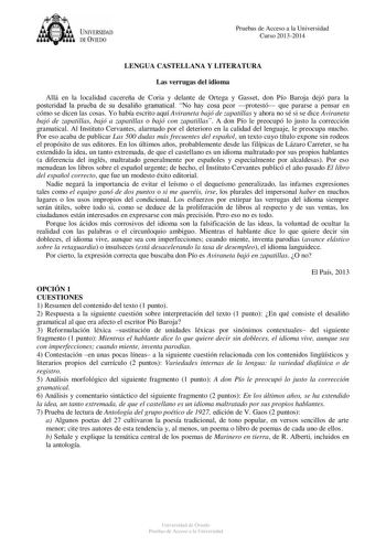 UNIVERSIDAD DEVIEDO Pruebas de Acceso a la Universidad Curso 20132014 LENGUA CASTELLANA Y LITERATURA Las verrugas del idioma Allá en la localidad cacereña de Coria y delante de Ortega y Gasset don Pío Baroja dejó para la posteridad la prueba de su desaliño gramatical No hay cosa peor protestó que pararse a pensar en cómo se dicen las cosas Yo había escrito aquí Aviraneta bajó de zapatillas y ahora no sé si se dice Aviraneta bajó de zapatillas bajó a zapatillas o bajó con zapatillas A don Pío le…