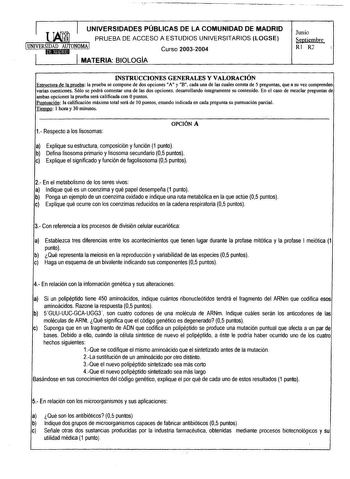 UNIVERSIDADES PÚBLICAS DE LA COMUNIDAD DE MADRID PRUEBA DE ACCESO A ESTUDIOS UNIVERSITARIOS LOGSE UNIVERSIDAD AUTONOMA 1 1 Curso 20032004 MATERIA BIOLOGÍA Junio Septiembre Rl R2  INSTRUCCIONES GENERALES Y VALORACIÓN Estructura de la prueba la prueba se compone de dos opciones A y B cada una de las cuales consta de 5 preguntas que a su vez comprenden varias cuestiones Sólo se podrá contestar una de las dos opciones desarrollando íntegramente su contenido En el caso de mezclar preguntas de ambas …