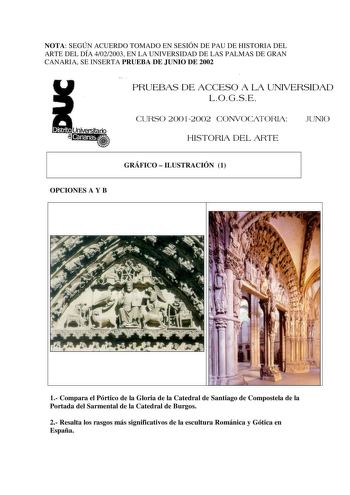 NOTA SEGÚN ACUERDO TOMADO EN SESIÓN DE PAU DE HISTORIA DEL ARTE DEL DÍA 4022003 EN LA UNIVERSIDAD DE LAS PALMAS DE GRAN CANARIA SE INSERTA PRUEBA DE JUNIO DE 2002 PRUEBAS DE ACCESO A LA UNIVERSIDAD LOGSE CURSO 20012002 CONVOCATORIA JUNIO HISTORIA DEL ARTE GRÁFICO  ILUSTRACIÓN 1 OPCIONES A Y B 1 Compara el Pórtico de la Gloria de la Catedral de Santiago de Compostela de la Portada del Sarmental de la Catedral de Burgos 2 Resalta los rasgos más significativos de la escultura Románica y Gótica en …