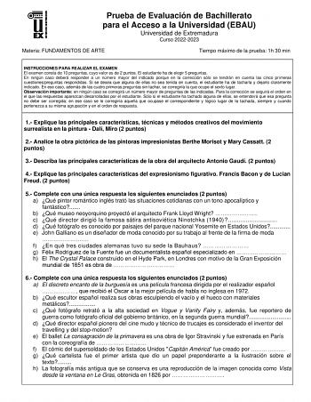 Prueba de Evaluación de Bachillerato para el Acceso a la Universidad EBAU Universidad de Extremadura Curso 20222023 Materia FUNDAMENTOS DE ARTE Tiempo máximo de la prueba 1h 30 min INSTRUCCIONES PARA REALIZAR EL EXAMEN El examen consta de 10 preguntas cuyo valor es de 2 puntos El estudiante ha de elegir 5 preguntas En ningún caso deberá responder a un número mayor del indicado porque en la corrección sólo se tendrán en cuenta las cinco primeras cuestionespreguntas respondidas Si se desea que al…