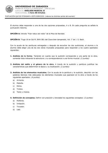 UNIVERSIDAD DE ZARAGOZA PRUEBA DE ACCESO A LA UNIVERSIDAD  JUNIO DE 2010 EJERCICIO DE ANÁLISIS MUSICAL II TIEMPO DISPONIBLE 1 hora 30 minutos PUNTUACIÓN QUE SE OTORGARÁ A ESTE EJERCICIO véanse las distintas partes del examen El alumno debe responder a una de las dos opciones propuestas A o B En cada pregunta se señala la puntuación máxima OPCIÓN A Introito Puer natus est nobis de la Misa de Navidad OPCIÓN B Fuga 16 en Sol M BWV 861 del Clave bien temperado Vol I de J S Bach Con la ayuda de las …